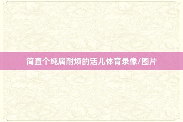 简直个纯属耐烦的活儿体育录像/图片