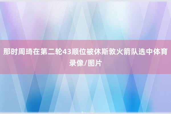 那时周琦在第二轮43顺位被休斯敦火箭队选中体育录像/图片