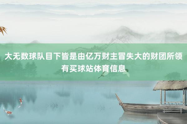 大无数球队目下皆是由亿万财主冒失大的财团所领有买球站体育信息