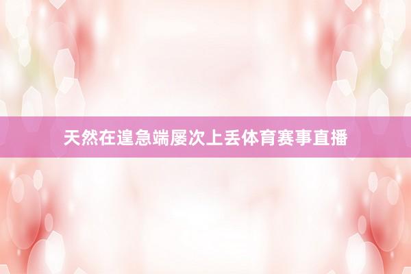 天然在遑急端屡次上丢体育赛事直播