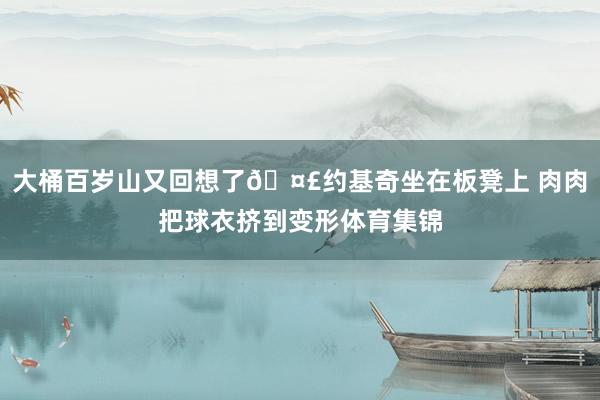 大桶百岁山又回想了🤣约基奇坐在板凳上 肉肉把球衣挤到变形体育集锦