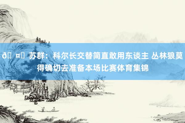 🤔苏群：科尔长交替简直敢用东谈主 丛林狼莫得确切去准备本场比赛体育集锦