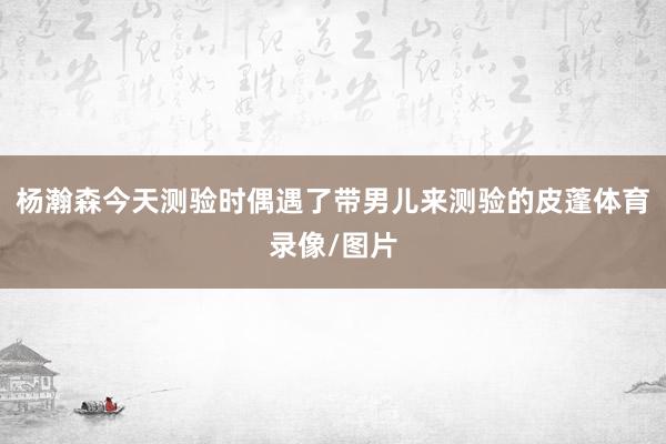 杨瀚森今天测验时偶遇了带男儿来测验的皮蓬体育录像/图片