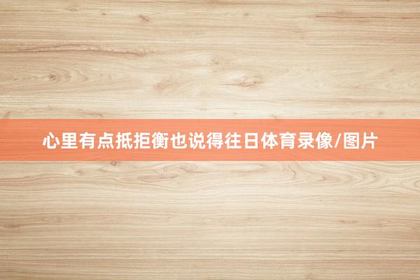 心里有点抵拒衡也说得往日体育录像/图片