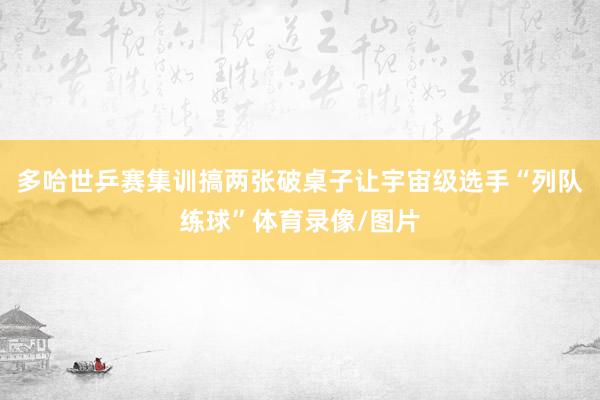 多哈世乒赛集训搞两张破桌子让宇宙级选手“列队练球”体育录像/图片
