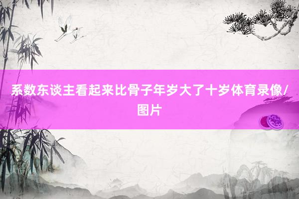 系数东谈主看起来比骨子年岁大了十岁体育录像/图片