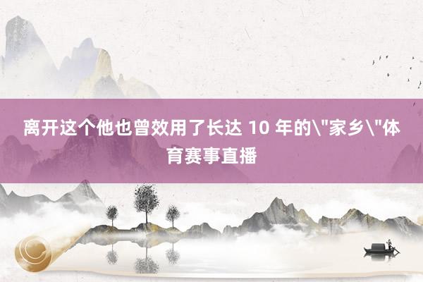 离开这个他也曾效用了长达 10 年的