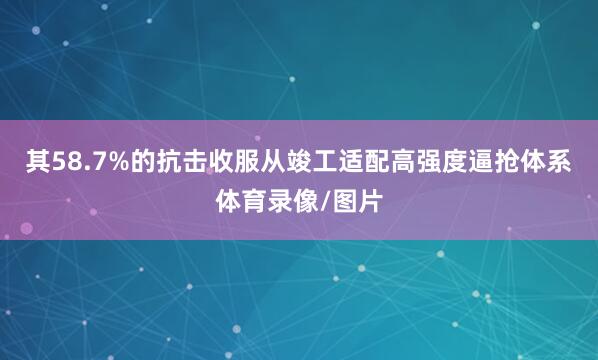 其58.7%的抗击收服从竣工适配高强度逼抢体系体育录像/图片