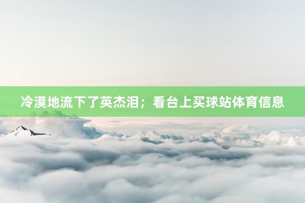 冷漠地流下了英杰泪；看台上买球站体育信息