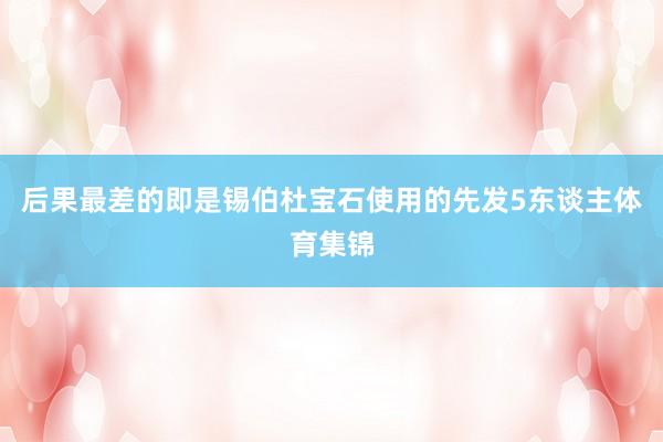 后果最差的即是锡伯杜宝石使用的先发5东谈主体育集锦