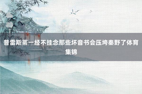 普雷斯蒂一经不挂念那些坏音书会压垮秦野了体育集锦