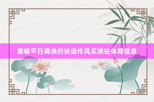 面临平日调换的谈话作风买球站体育信息