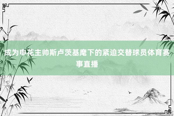 成为申花主帅斯卢茨基麾下的紧迫交替球员体育赛事直播