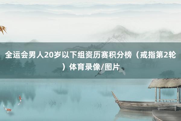 全运会男人20岁以下组资历赛积分榜（戒指第2轮）体育录像/图片