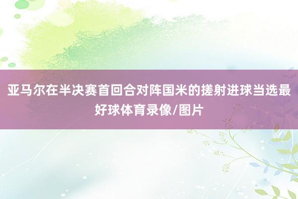 亚马尔在半决赛首回合对阵国米的搓射进球当选最好球体育录像/图片