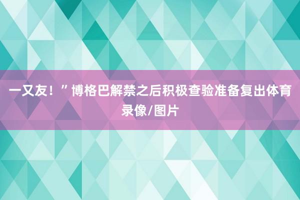 一又友！”博格巴解禁之后积极查验准备复出体育录像/图片