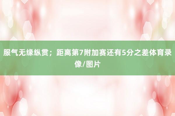 服气无缘纵贯；距离第7附加赛还有5分之差体育录像/图片