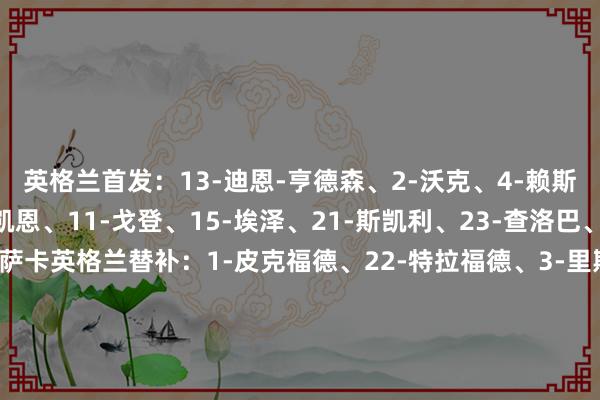 英格兰首发：13-迪恩-亨德森、2-沃克、4-赖斯、6-科尔维尔、9-凯恩、11-戈登、15-埃泽、21-斯凯利、23-查洛巴、24-加拉格尔、25-萨卡英格兰替补：1-皮克福德、22-特拉福德、3-里斯-詹姆斯、5-孔萨、7-吉布斯-怀特、8-亨德森、10-贝林厄姆、12-丹-伯恩、14-伊万-托尼、16-阿诺德、17-琼斯、18-罗杰斯、19-马杜埃凯、20-帕尔默塞内加尔首发：16-爱德华-门迪、3-卡利杜-库利巴利、10-穆萨-纳帕特、25-马利克-杜夫、15-克雷平-迪亚塔、5-伊德里萨-盖耶、8-拉明-卡马拉、6-哈比卜-迪亚拉、13-伊利曼-恩迪亚耶、18-伊斯梅拉-萨尔、7-尼古拉斯-杰克逊塞内加尔替补：耶夫安-迪乌夫、莫里-迪亚乌、阿卜杜拉耶-塞克、安托万-门迪、伊斯梅尔-雅各布斯、马马杜-拉明-卡马拉、帕普-盖耶、谢赫-尼亚斯、谢赫-蒂迪亚内-萨巴利、阿卜杜拉-西马、布莱耶-迪亚、谢里夫-恩迪亚耶、伊德里萨-盖耶    买球站体育信息