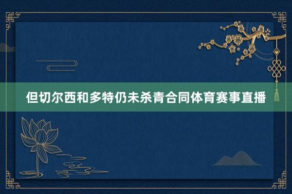 但切尔西和多特仍未杀青合同体育赛事直播