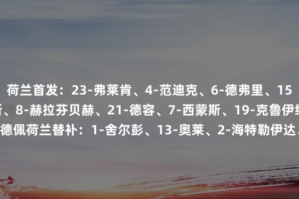 荷兰首发:23-弗莱肯、4-范迪克、6-德弗里、15-范德文、22-邓弗里斯、8-赫拉芬贝赫、21-德容、7-西蒙斯、19-克鲁伊维特、11-加克波、10-德佩荷兰替补:1-舍尔彭、13-奥莱、2-海特勒伊达、3-范赫克、5-阿克、9-韦霍斯特、12-弗林蓬、14-赖因德斯、17-诺阿-朗、18-马伦、20-韦弗马耳他首发:1-博内洛、21-科尔博兰、4-门茨、18-卡拉格、3-卡门祖利、6-吉约米耶、23-萨塔里亚诺、10-泰图纳、2-马格里-奥弗伦德、8-P-姆邦格、7-J-姆邦格马耳他替补:12-西松斯、16-图米、5-肖、9-图马、11-费利斯·琼斯、13-佩佩、14-恩沃科、15-比尔曼、17-阿佐帕迪、19-埃伍鲁姆、20-洛纳尔代利、22-帕尔伯 体育集锦