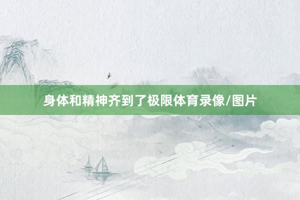 身体和精神齐到了极限体育录像/图片