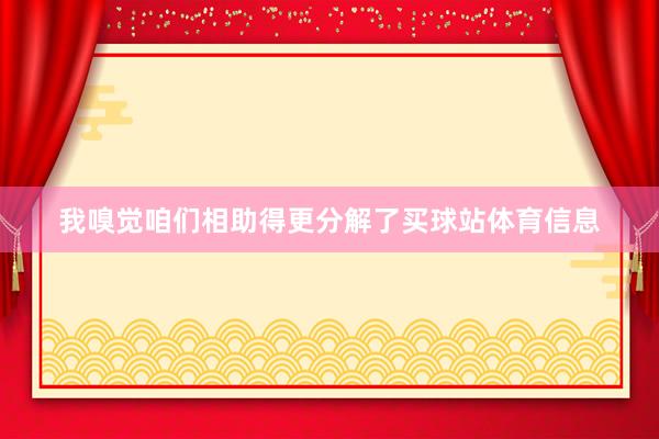 我嗅觉咱们相助得更分解了买球站体育信息
