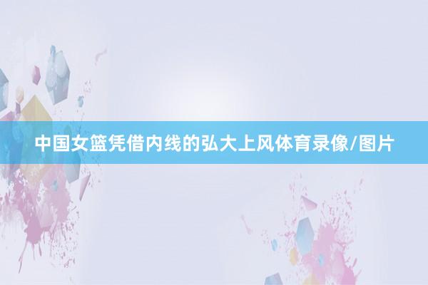 中国女篮凭借内线的弘大上风体育录像/图片