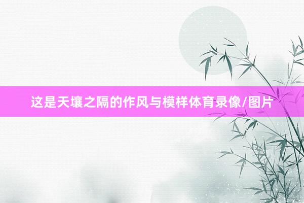 这是天壤之隔的作风与模样体育录像/图片