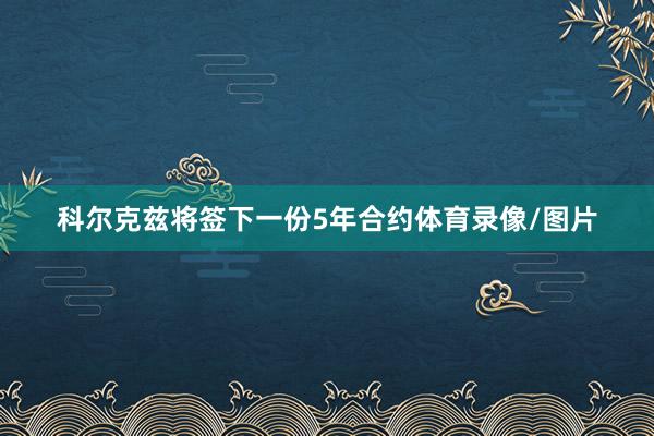 科尔克兹将签下一份5年合约体育录像/图片
