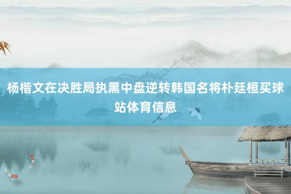 杨楷文在决胜局执黑中盘逆转韩国名将朴廷桓买球站体育信息