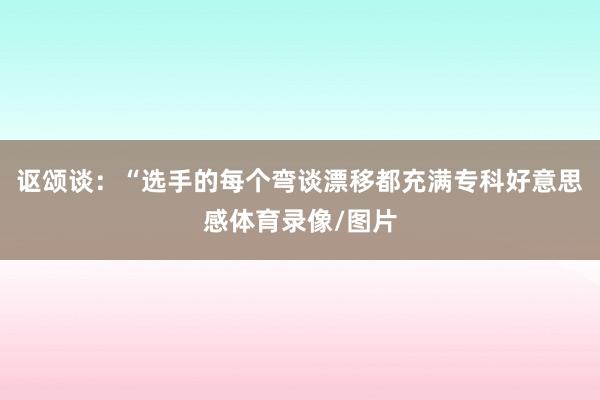 讴颂谈：“选手的每个弯谈漂移都充满专科好意思感体育录像/图片