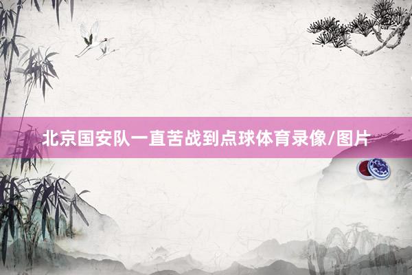 北京国安队一直苦战到点球体育录像/图片