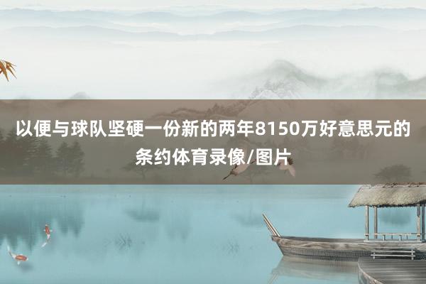 以便与球队坚硬一份新的两年8150万好意思元的条约体育录像/图片