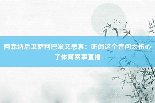 阿森纳后卫萨利巴发文悲哀：听闻这个音问太伤心了体育赛事直播