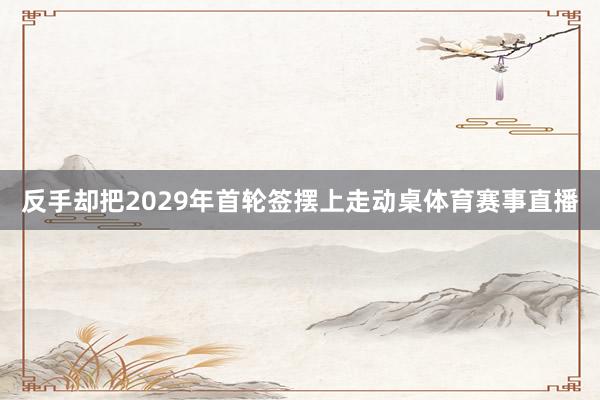 反手却把2029年首轮签摆上走动桌体育赛事直播