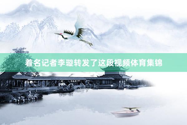 着名记者李璇转发了这段视频体育集锦