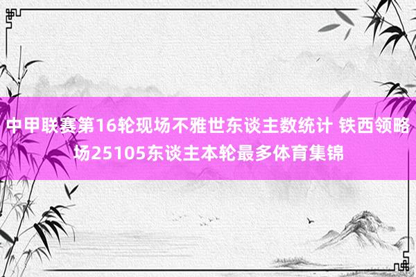 中甲联赛第16轮现场不雅世东谈主数统计 铁西领略场25105东谈主本轮最多体育集锦