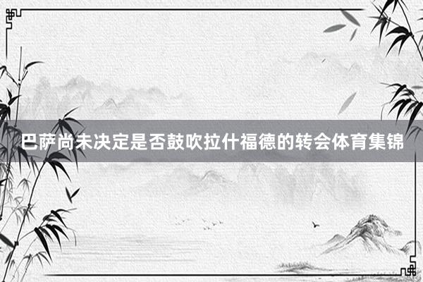 巴萨尚未决定是否鼓吹拉什福德的转会体育集锦