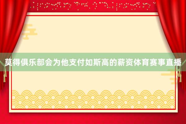 莫得俱乐部会为他支付如斯高的薪资体育赛事直播