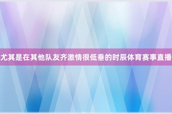 尤其是在其他队友齐激情很低垂的时辰体育赛事直播