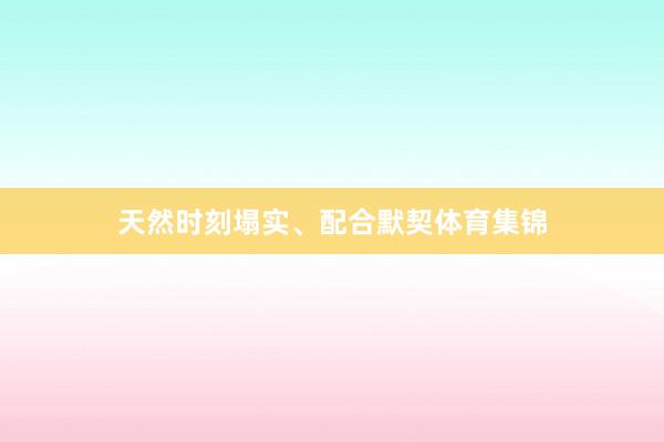 天然时刻塌实、配合默契体育集锦