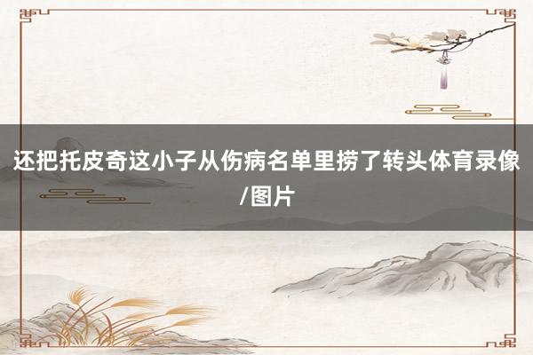 还把托皮奇这小子从伤病名单里捞了转头体育录像/图片