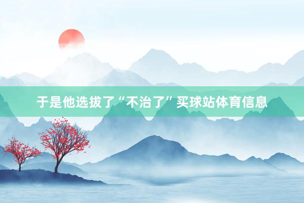 于是他选拔了“不治了”买球站体育信息