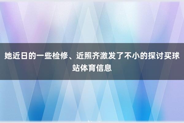 她近日的一些检修、近照齐激发了不小的探讨买球站体育信息