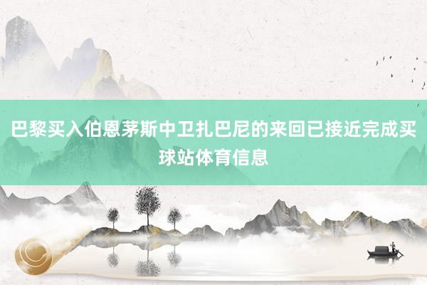 巴黎买入伯恩茅斯中卫扎巴尼的来回已接近完成买球站体育信息