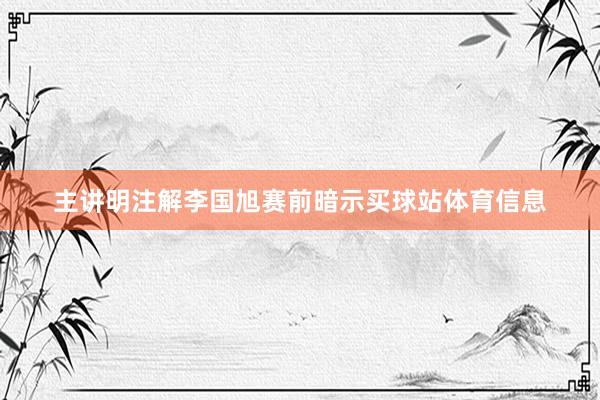 主讲明注解李国旭赛前暗示买球站体育信息