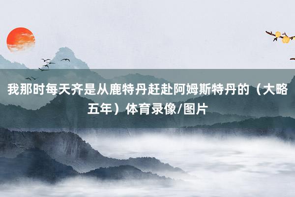 我那时每天齐是从鹿特丹赶赴阿姆斯特丹的(大略五年)体育录像/图片
