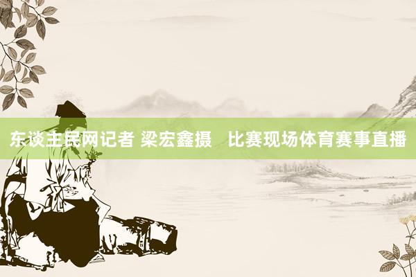 东谈主民网记者 梁宏鑫摄   比赛现场体育赛事直播