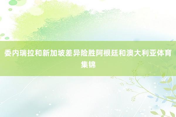 委内瑞拉和新加坡差异险胜阿根廷和澳大利亚体育集锦