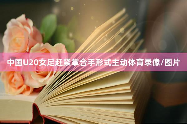 中国U20女足赶紧掌合手形式主动体育录像/图片